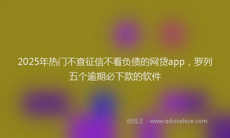 2025年热门不查征信不看负债的网贷app，罗列五个逾期必下款的软件