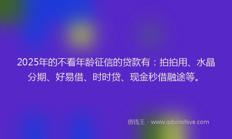 2025年的不看年龄征信的贷款有：拍拍用、水晶分期、好易借、时时贷、现金秒借融途等。