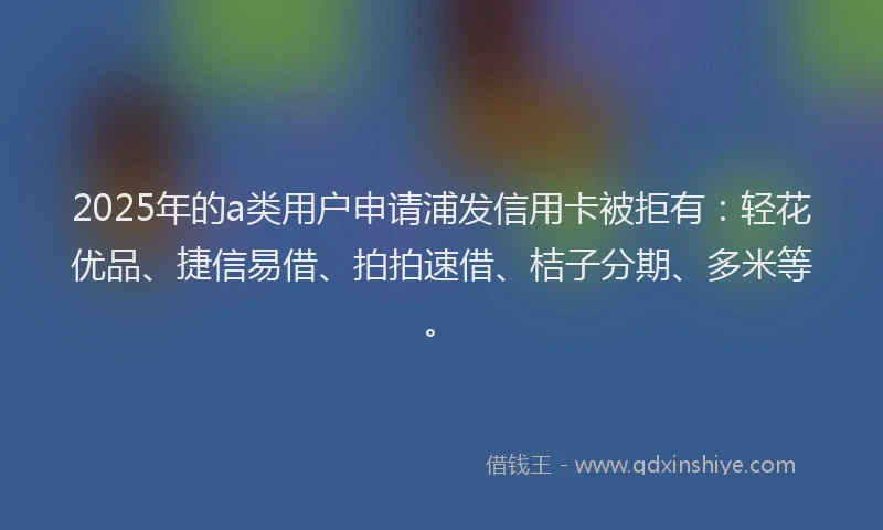 2025年的a类用户申请浦发信用卡被拒有：轻花优品、捷信易借、拍拍速借、桔子分期、多米等。