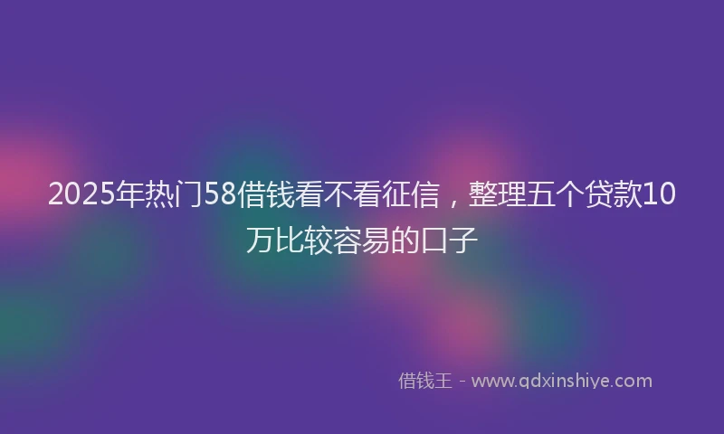 2025年热门58借钱看不看征信，整理五个贷款10万比较容易的口子