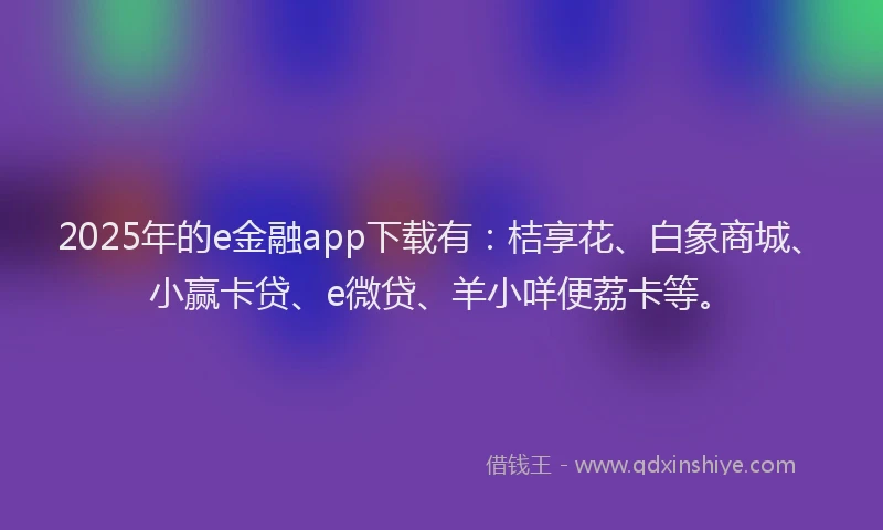 2025年的e金融app下载有：桔享花、白象商城、小赢卡贷、e微贷、羊小咩便荔卡等。