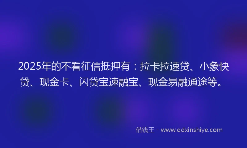 2025年的不看征信抵押有：拉卡拉速贷、小象快贷、现金卡、闪贷宝速融宝、现金易融通途等。