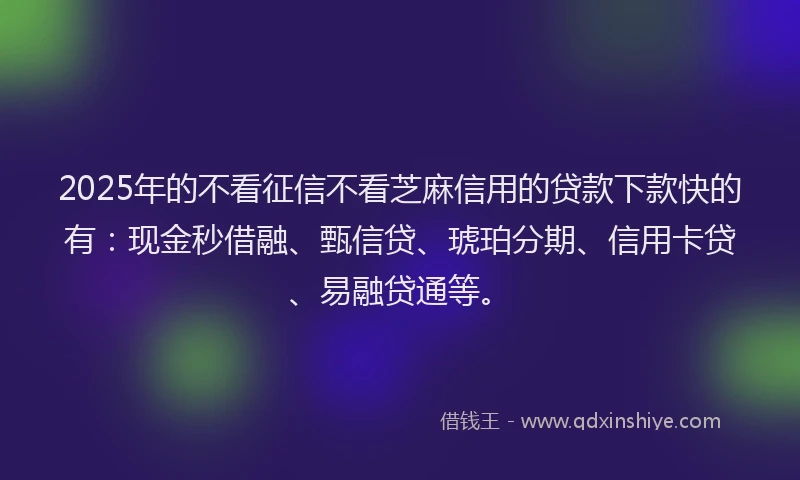 2025年的不看征信不看芝麻信用的贷款下款快的有：现金秒借融、甄信贷、琥珀分期、信用卡贷、易融贷通等。