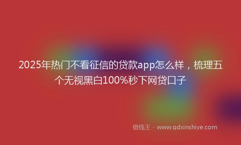 2025年热门不看征信的贷款app怎么样，梳理五个无视黑白100%秒下网贷口子