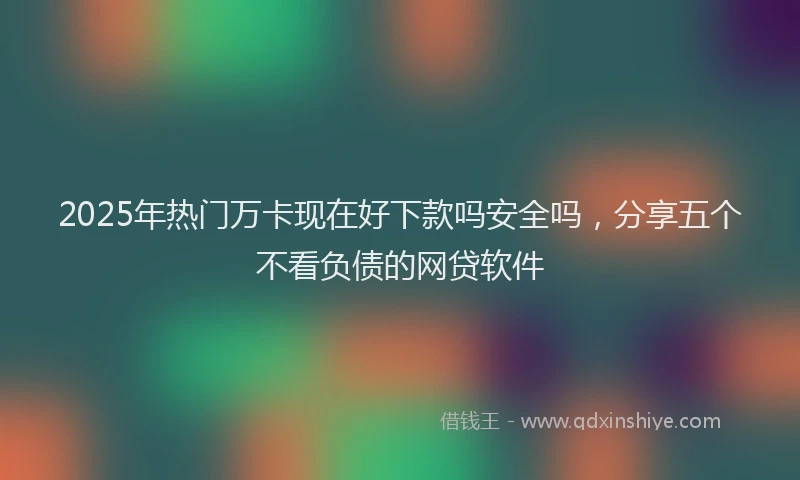 2025年热门万卡现在好下款吗安全吗，分享五个不看负债的网贷软件