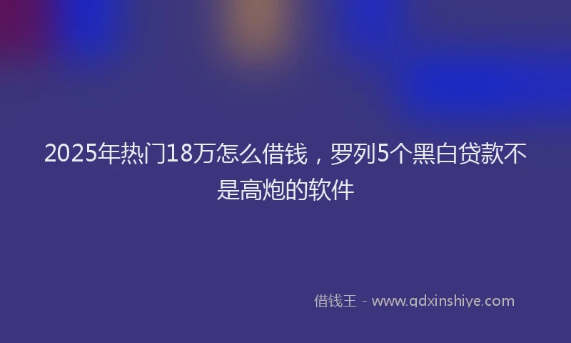 2025年热门18万怎么借钱，罗列5个黑白贷款不是高炮的软件