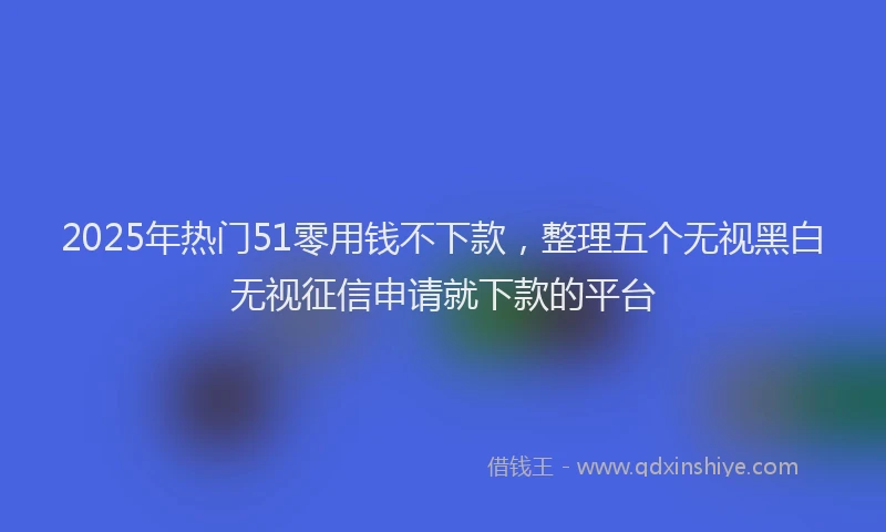 2025年热门51零用钱不下款，整理五个无视黑白无视征信申请就下款的平台