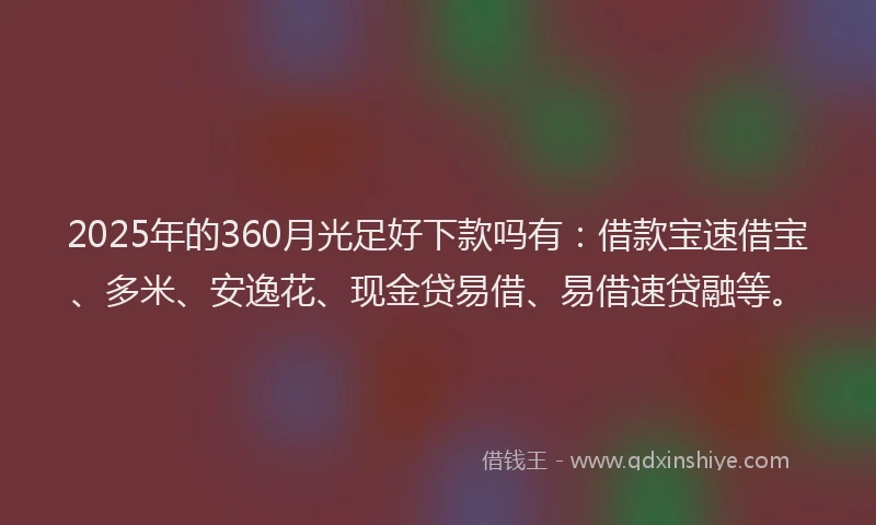 2025年的360月光足好下款吗有：借款宝速借宝、多米、安逸花、现金贷易借、易借速贷融等。