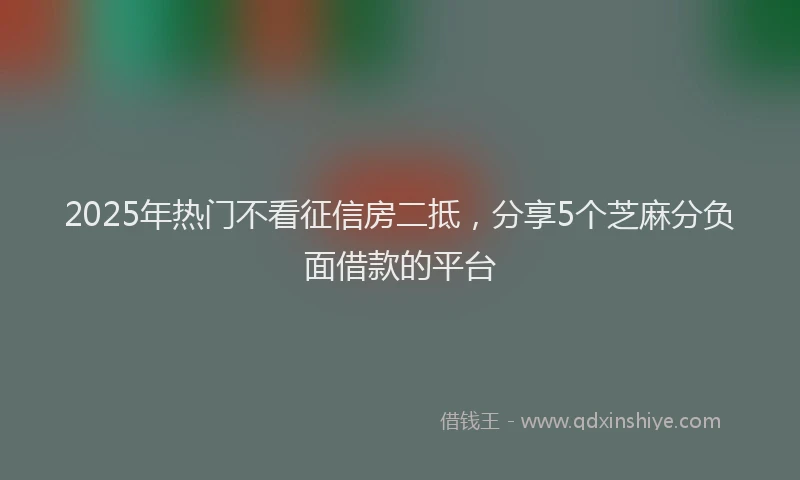2025年热门不看征信房二抵，分享5个芝麻分负面借款的平台