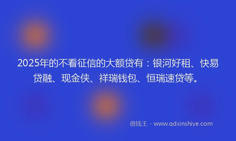 2025年的不看征信的大额贷有：银河好租、快易贷融、现金侠、祥瑞钱包、恒瑞速贷等。