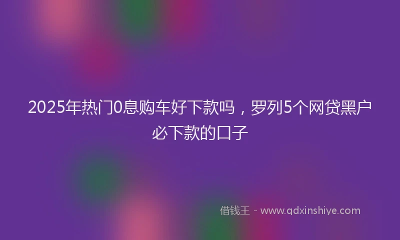2025年热门0息购车好下款吗，罗列5个网贷黑户必下款的口子