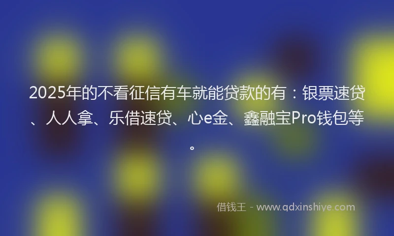 2025年的不看征信有车就能贷款的有：银票速贷、人人拿、乐借速贷、心e金、鑫融宝Pro钱包等。