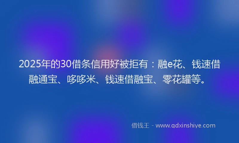 2025年的30借条信用好被拒有：融e花、钱速借融通宝、哆哆米、钱速借融宝、零花罐等。
