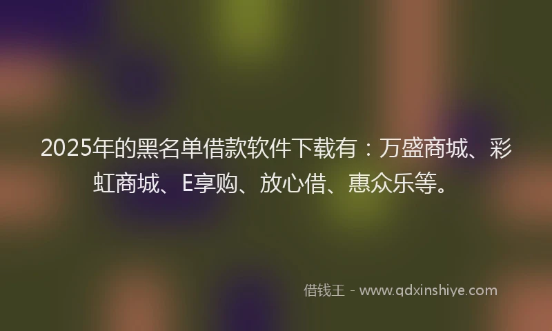 2025年的黑名单借款软件下载有：万盛商城、彩虹商城、E享购、放心借、惠众乐等。