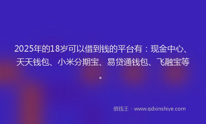 2025年的18岁可以借到钱的平台有：现金中心、天天钱包、小米分期宝、易贷通钱包、飞融宝等。