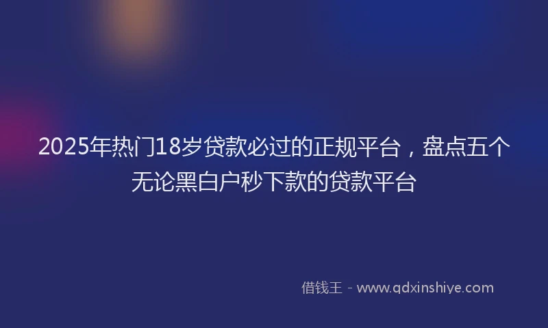 2025年热门18岁贷款必过的正规平台，盘点五个无论黑白户秒下款的贷款平台