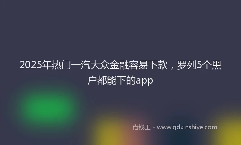 2025年热门一汽大众金融容易下款，罗列5个黑户都能下的app