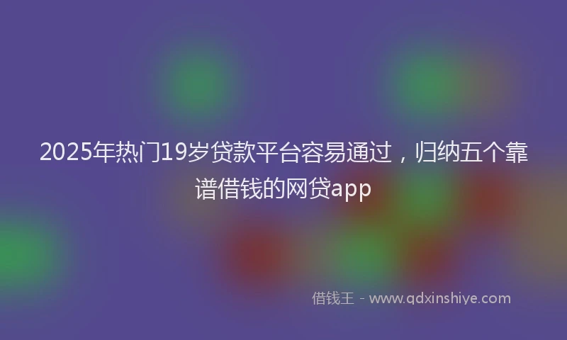 2025年热门19岁贷款平台容易通过，归纳五个靠谱借钱的网贷app