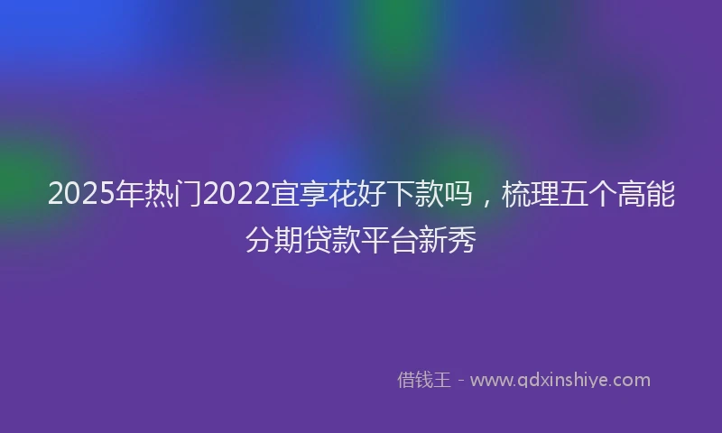 2025年热门2022宜享花好下款吗，梳理五个高能分期贷款平台新秀