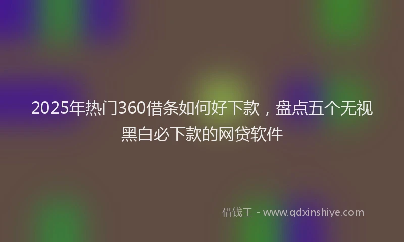 2025年热门360借条如何好下款，盘点五个无视黑白必下款的网贷软件
