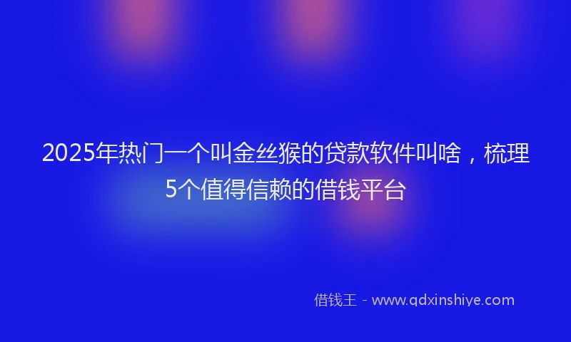 2025年热门一个叫金丝猴的贷款软件叫啥，梳理5个值得信赖的借钱平台