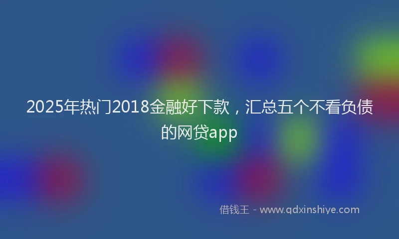 2025年热门2018金融好下款，汇总五个不看负债的网贷app