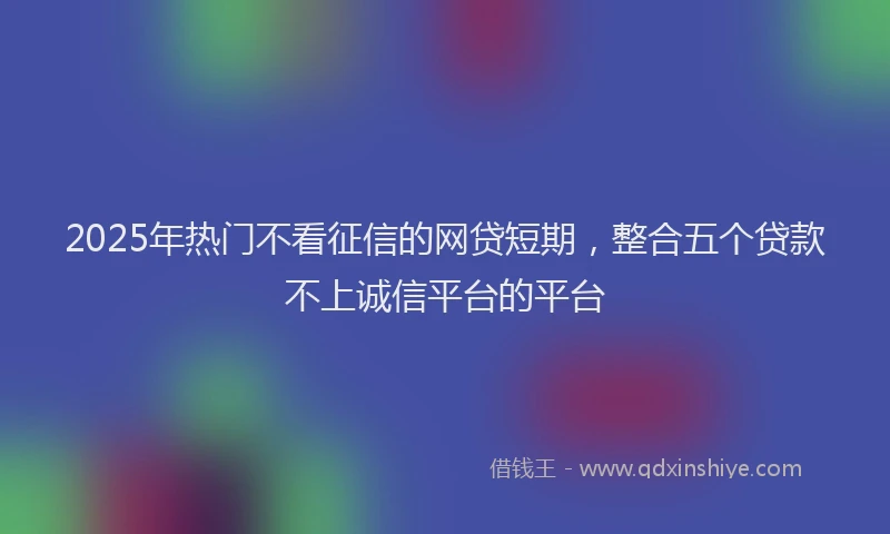 2025年热门不看征信的网贷短期，整合五个贷款不上诚信平台的平台