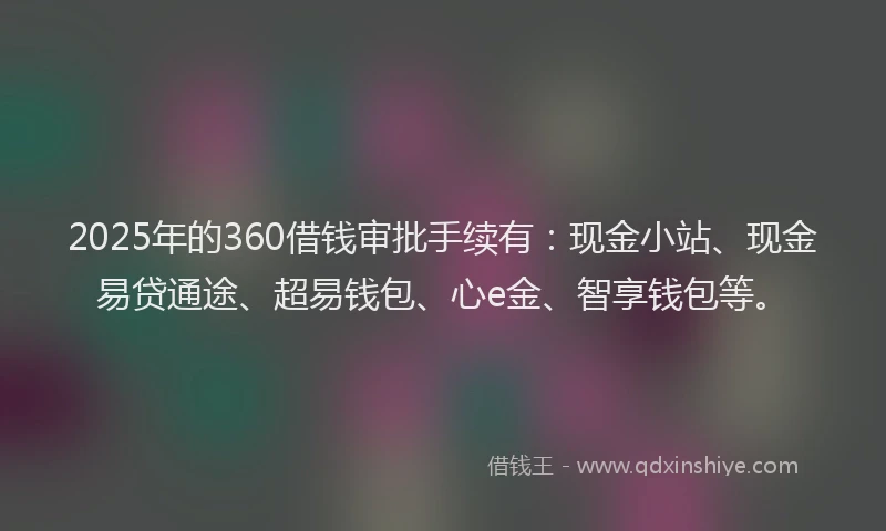 2025年的360借钱审批手续有：现金小站、现金易贷通途、超易钱包、心e金、智享钱包等。