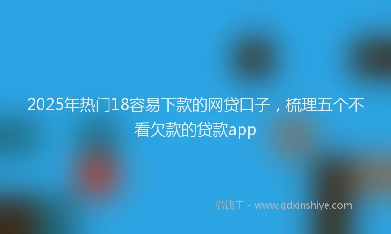 2025年热门18容易下款的网贷口子，梳理五个不看欠款的贷款app