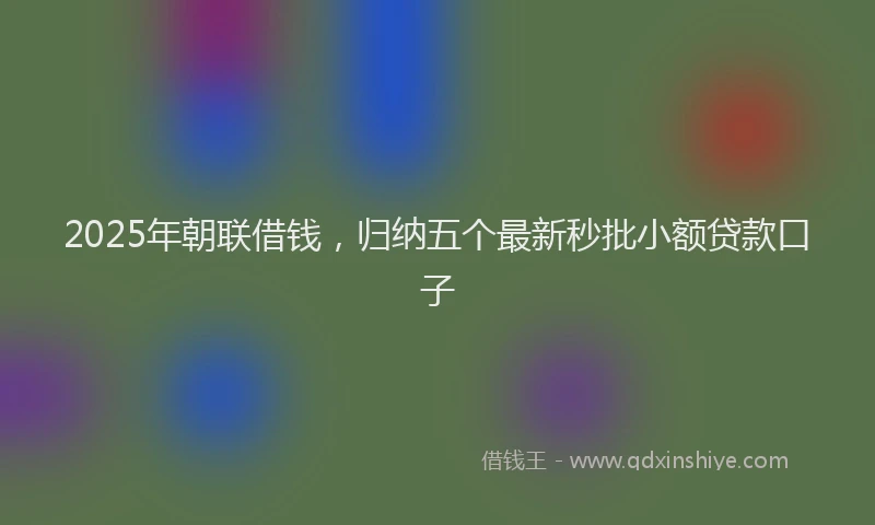 2025年朝联借钱，归纳五个最新秒批小额贷款口子