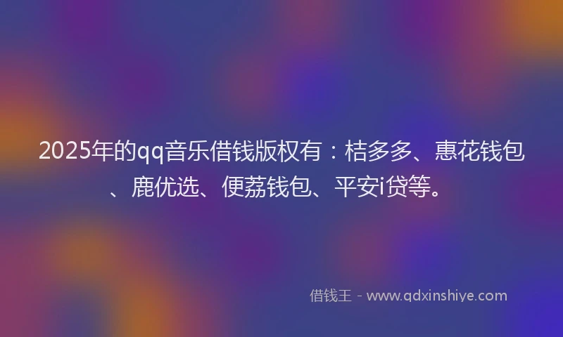 2025年的qq音乐借钱版权有：桔多多、惠花钱包、鹿优选、便荔钱包、平安i贷等。