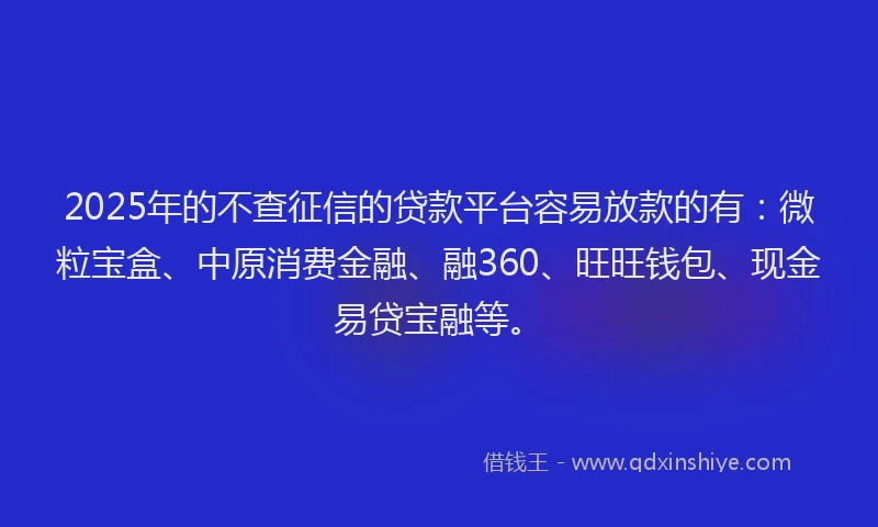 2025年的不查征信的贷款平台容易放款的有：微粒宝盒、中原消费金融、融360、旺旺钱包、现金易贷宝融等。