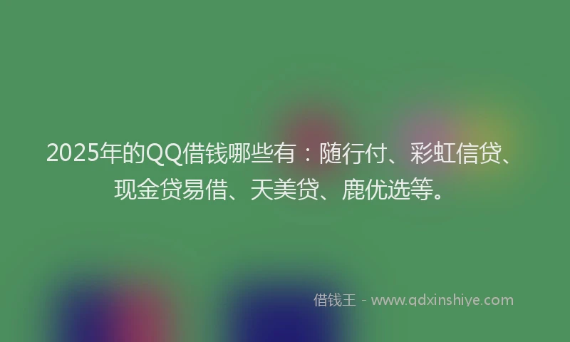 2025年的QQ借钱哪些有：随行付、彩虹信贷、现金贷易借、天美贷、鹿优选等。