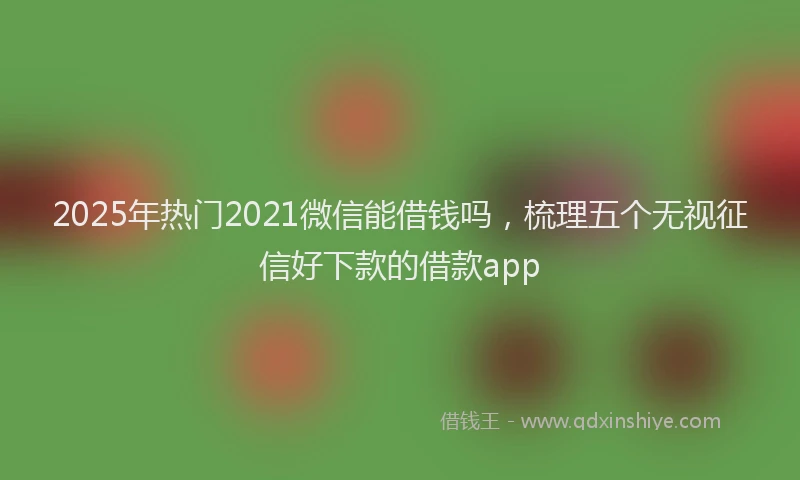 2025年热门2021微信能借钱吗，梳理五个无视征信好下款的借款app