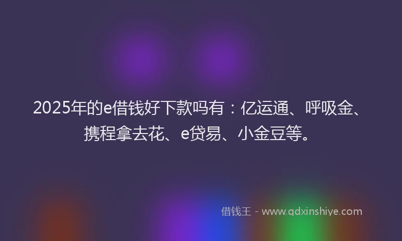 2025年的e借钱好下款吗有：亿运通、呼吸金、携程拿去花、e贷易、小金豆等。