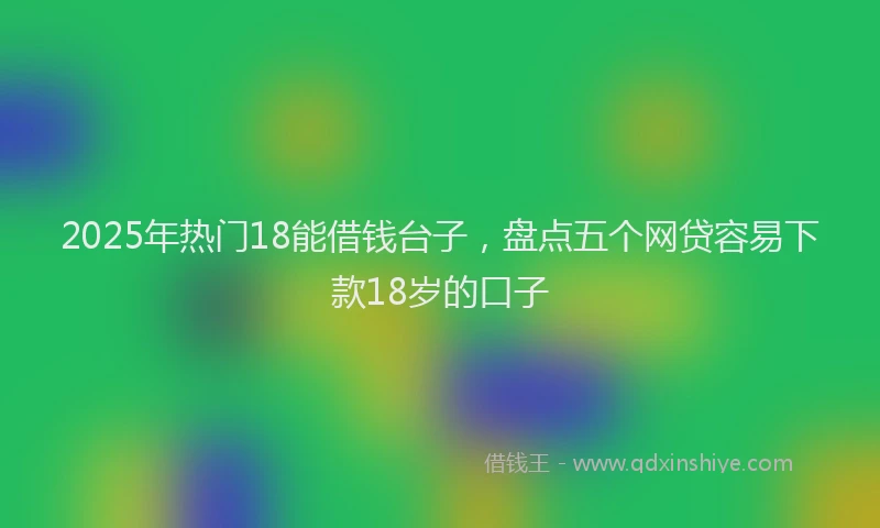 2025年热门18能借钱台子，盘点五个网贷容易下款18岁的口子