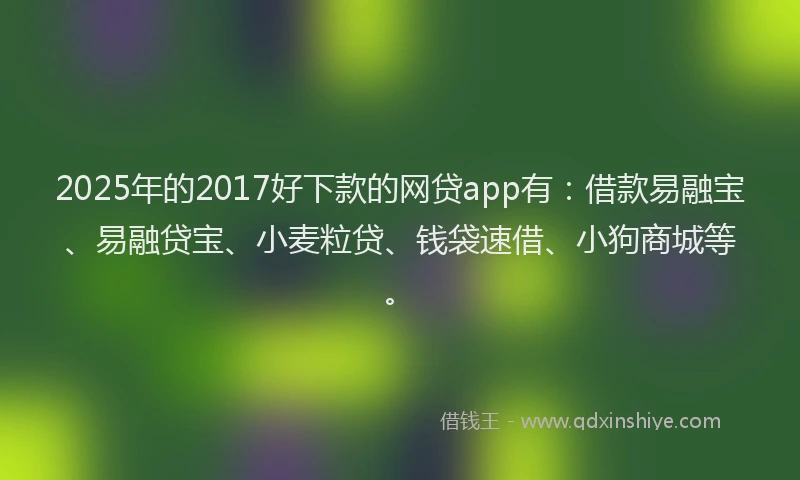 2025年的2017好下款的网贷app有：借款易融宝、易融贷宝、小麦粒贷、钱袋速借、小狗商城等。