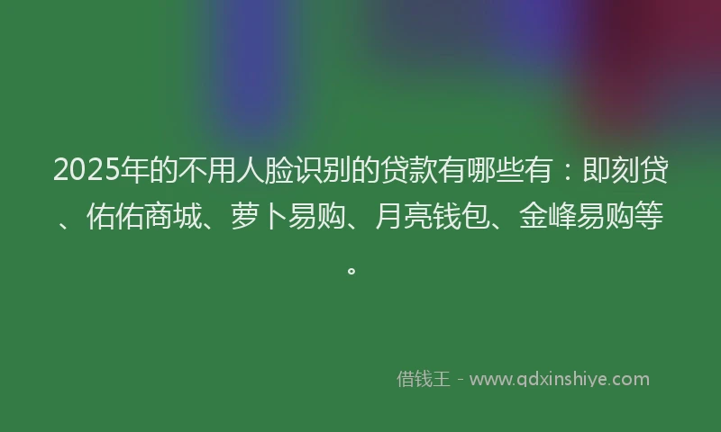 2025年的不用人脸识别的贷款有哪些有：即刻贷、佑佑商城、萝卜易购、月亮钱包、金峰易购等。