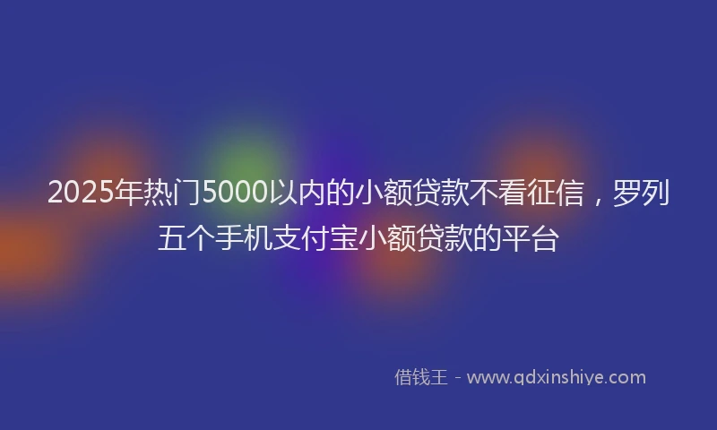 2025年热门5000以内的小额贷款不看征信，罗列五个手机支付宝小额贷款的平台