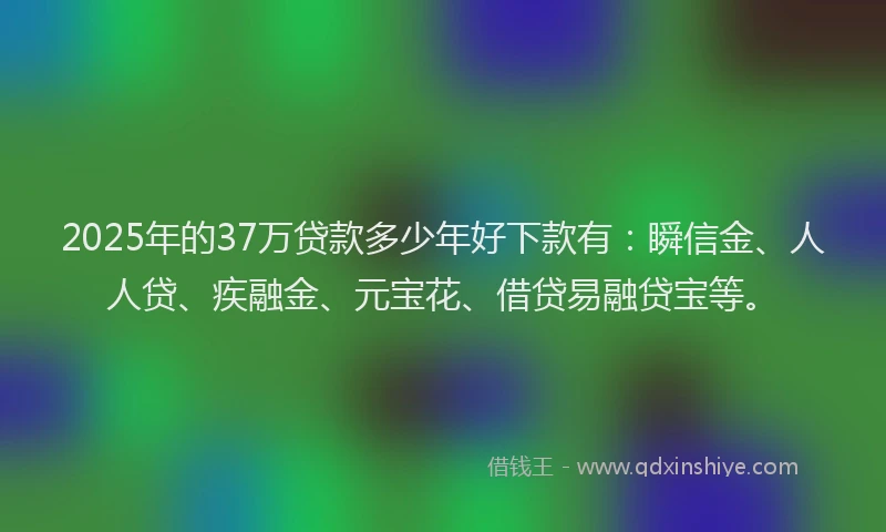 2025年的37万贷款多少年好下款有：瞬信金、人人贷、疾融金、元宝花、借贷易融贷宝等。