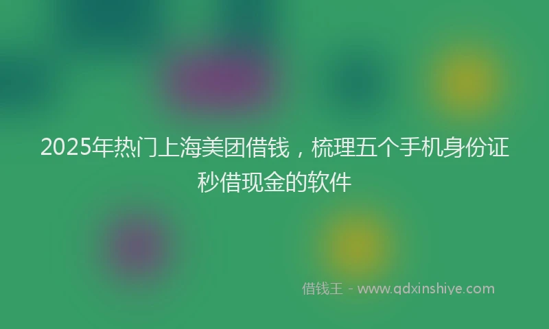 2025年热门上海美团借钱，梳理五个手机身份证秒借现金的软件