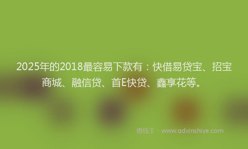 2025年的2018最容易下款有：快借易贷宝、招宝商城、融信贷、首E快贷、鑫享花等。