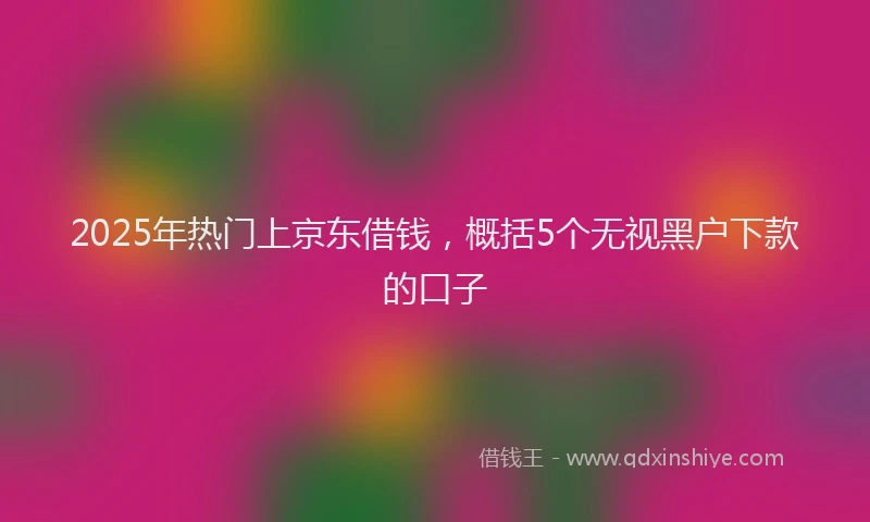 2025年热门上京东借钱，概括5个无视黑户下款的口子