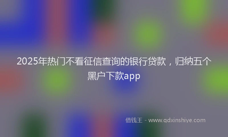 2025年热门不看征信查询的银行贷款，归纳五个黑户下款app