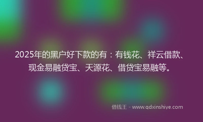 2025年的黑户好下款的有：有钱花、祥云借款、现金易融贷宝、天源花、借贷宝易融等。