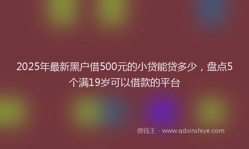 2025年最新黑户借500元的小贷能贷多少，盘点5个满19岁可以借款的平台
