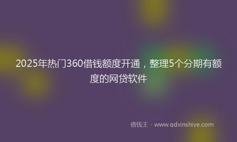 2025年热门360借钱额度开通，整理5个分期有额度的网贷软件