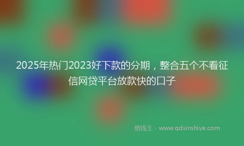 2025年热门2023好下款的分期，整合五个不看征信网贷平台放款快的口子