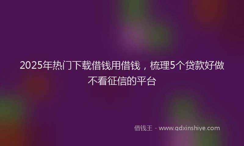 2025年热门下载借钱用借钱，梳理5个贷款好做不看征信的平台
