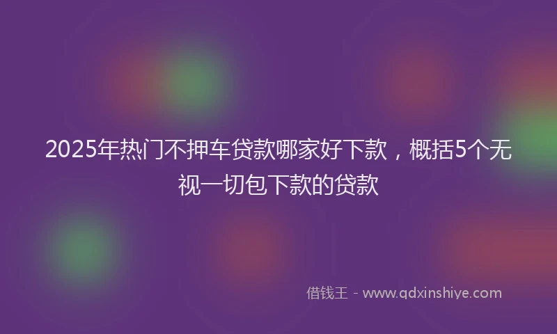 2025年热门不押车贷款哪家好下款，概括5个无视一切包下款的贷款